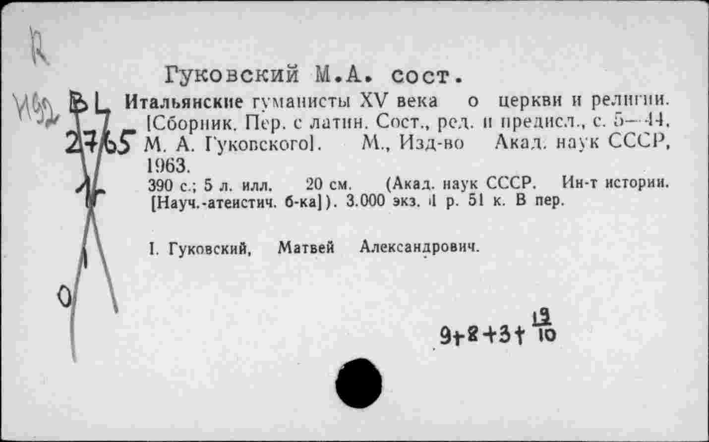 ﻿Гуковский М.А. сост.
Итальянские гуманисты XV века о церкви и религии. [Сборник. Пер. с латин. Сост., рсд. и нредисл., с. 5- -14, 5* М. А. Гуковского!.	М., Изд-во Акад, наук СССР,
1963.
390 с.; 5 л. илл. 20 см. (Акад, наук СССР. Ин-т истории. [Науч.-атеистич. б-ка[). 3.000 экз. <1 р. 51 к. В пер.
I. Гуковский, Матвей Александрович.
9<-8+3{ ю